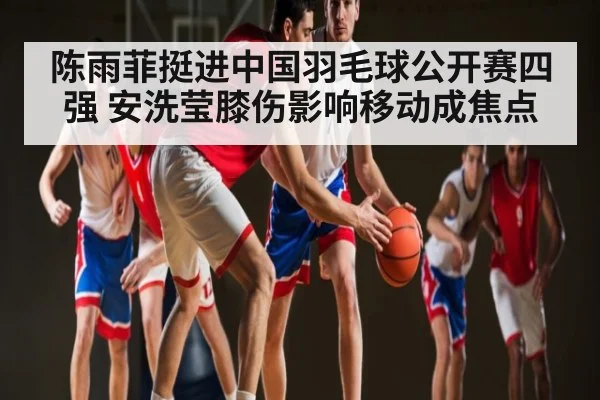 陈雨菲挺进中国羽毛球公开赛四强 安洗莹膝伤影响移动成焦点